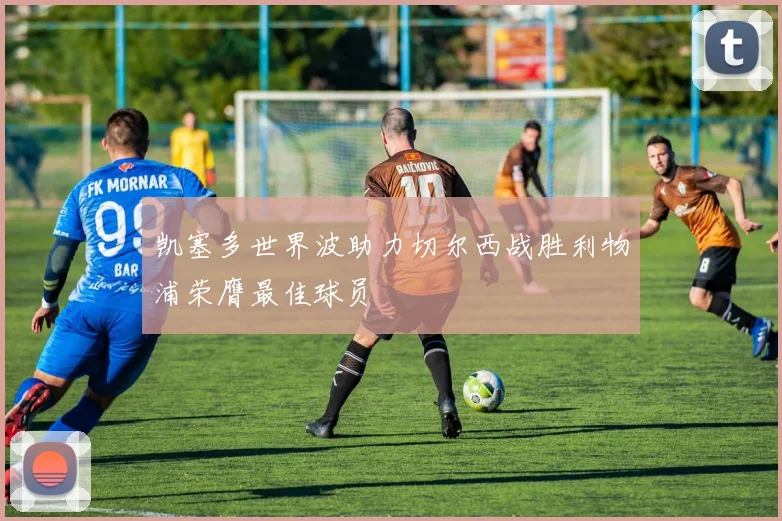凯塞多世界波助力切尔西战胜利物浦荣膺最佳球员
