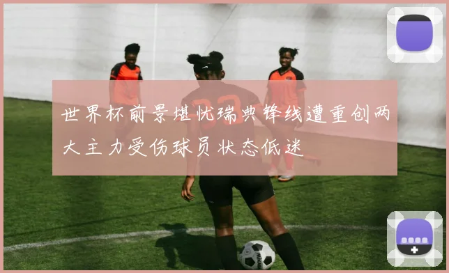 世界杯前景堪忧瑞典锋线遭重创两大主力受伤球员状态低迷