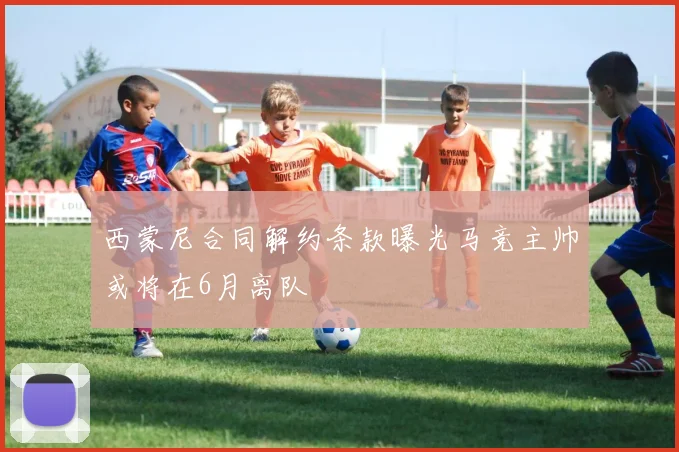 西蒙尼合同解约条款曝光马竞主帅或将在6月离队