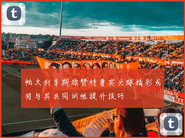 帕夫利季斯称赞特鲁宾头球精彩或将与其共同训练提升技巧