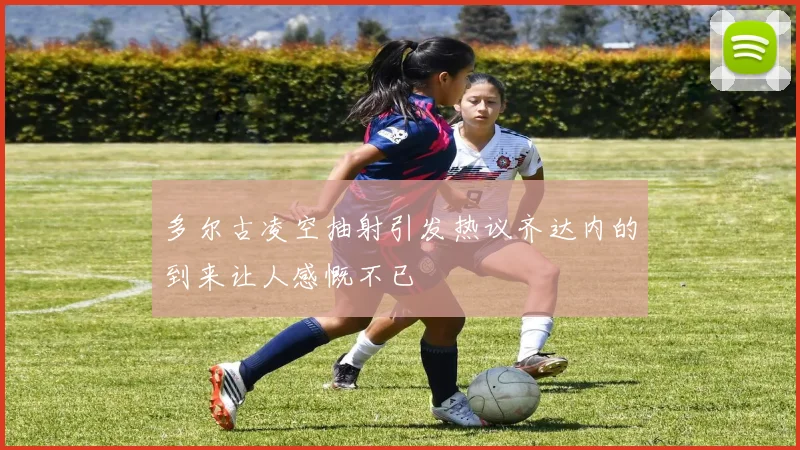 多尔古凌空抽射引发热议齐达内的到来让人感慨不已