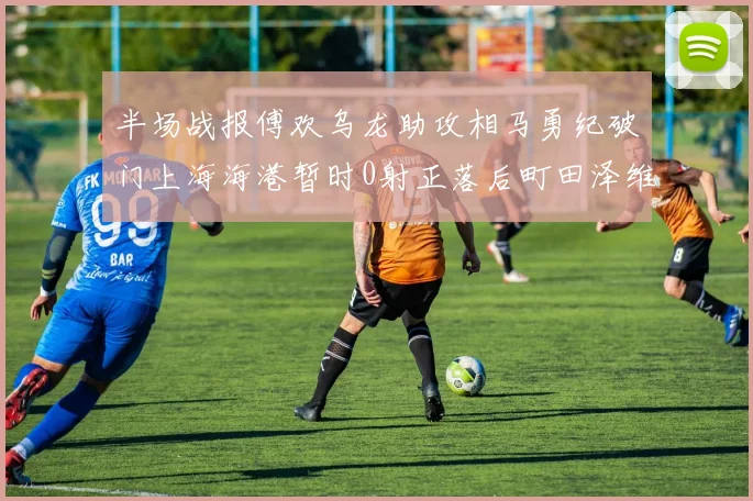 半场战报傅欢乌龙助攻相马勇纪破门上海海港暂时0射正落后町田泽维亚0-2