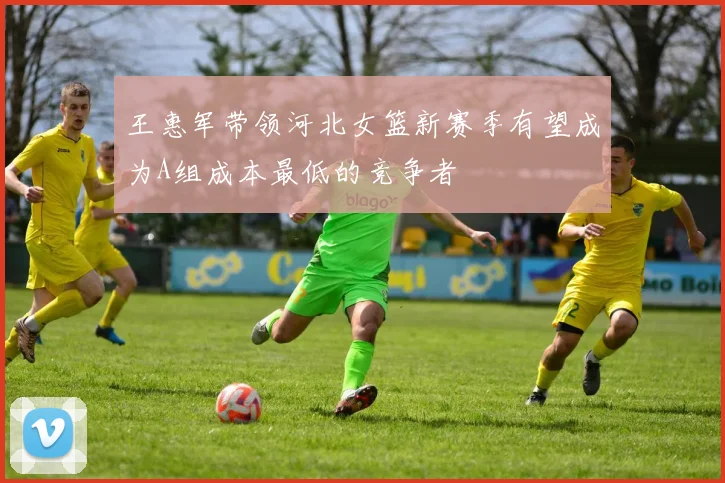王惠军带领河北女篮新赛季有望成为A组成本最低的竞争者