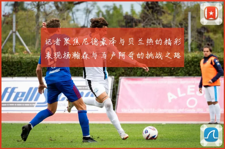 记者聚焦尼德豪泽与贝兰热的精彩表现杨瀚森与马卢阿奇的挑战之路依旧艰难