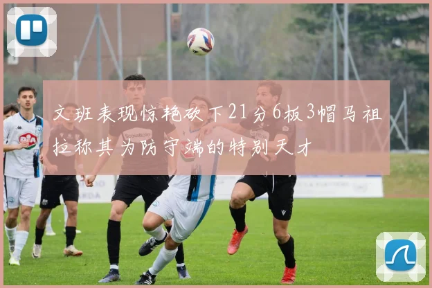 文班表现惊艳砍下21分6板3帽马祖拉称其为防守端的特别天才
