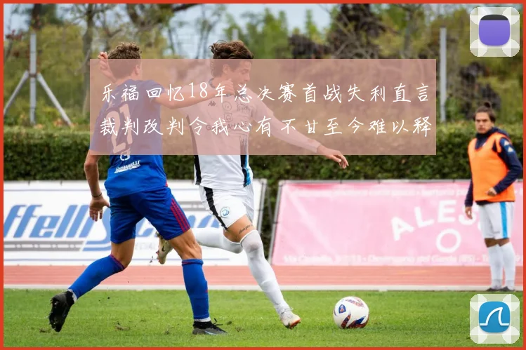 乐福回忆18年总决赛首战失利直言裁判改判令我心有不甘至今难以释怀