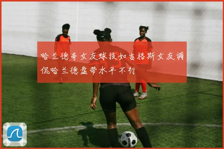 哈兰德夸女友球技如吉格斯女友调侃哈兰德盘带水平不行