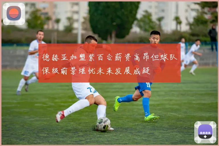 德赫亚加盟紫百合薪资高昂但球队保级前景堪忧未来发展成疑